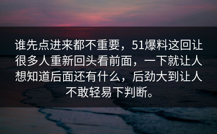 谁先点进来都不重要，51爆料这回让很多人重新回头看前面，一下就让人想知道后面还有什么，后劲大到让人不敢轻易下判断。