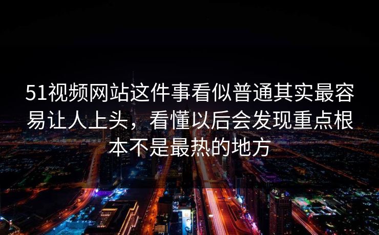 51视频网站这件事看似普通其实最容易让人上头，看懂以后会发现重点根本不是最热的地方
