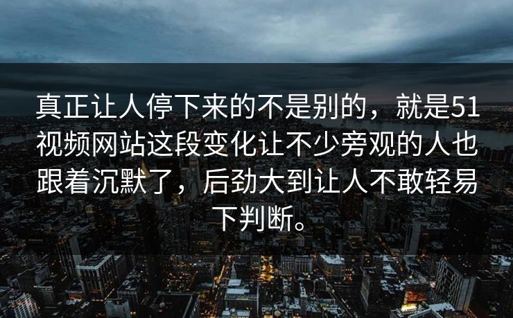真正让人停下来的不是别的，就是51视频网站这段变化让不少旁观的人也跟着沉默了，后劲大到让人不敢轻易下判断。