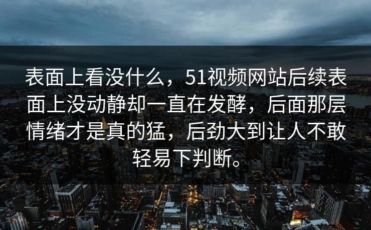 表面上看没什么，51视频网站后续表面上没动静却一直在发酵，后面那层情绪才是真的猛，后劲大到让人不敢轻易下判断。
