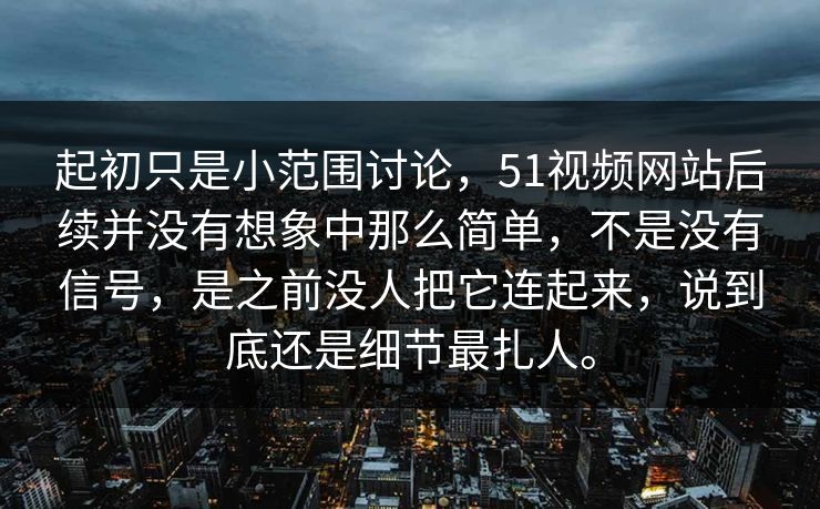 起初只是小范围讨论，51视频网站后续并没有想象中那么简单，不是没有信号，是之前没人把它连起来，说到底还是细节最扎人。