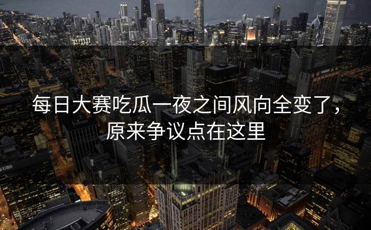 每日大赛吃瓜一夜之间风向全变了，原来争议点在这里
