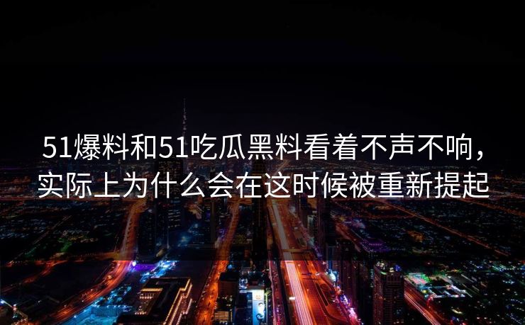 51爆料和51吃瓜黑料看着不声不响，实际上为什么会在这时候被重新提起