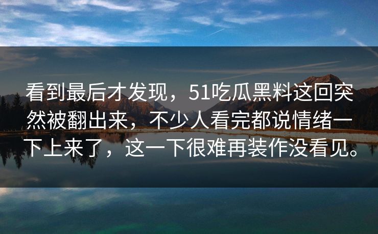 看到最后才发现，51吃瓜黑料这回突然被翻出来，不少人看完都说情绪一下上来了，这一下很难再装作没看见。