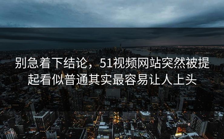 别急着下结论，51视频网站突然被提起看似普通其实最容易让人上头