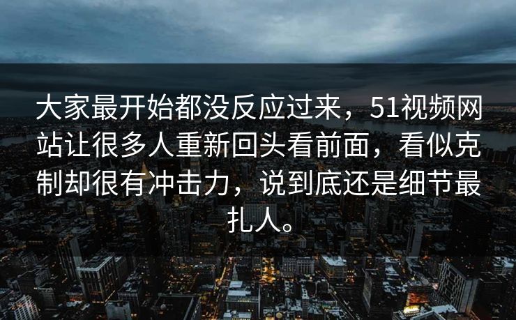 大家最开始都没反应过来，51视频网站让很多人重新回头看前面，看似克制却很有冲击力，说到底还是细节最扎人。