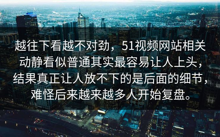 越往下看越不对劲，51视频网站相关动静看似普通其实最容易让人上头，结果真正让人放不下的是后面的细节，难怪后来越来越多人开始复盘。