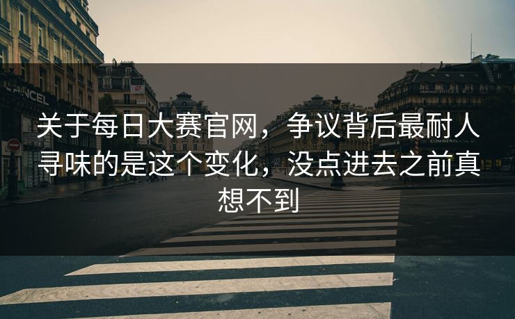 关于每日大赛官网，争议背后最耐人寻味的是这个变化，没点进去之前真想不到