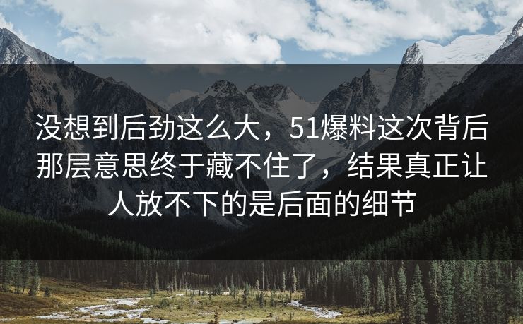 没想到后劲这么大，51爆料这次背后那层意思终于藏不住了，结果真正让人放不下的是后面的细节