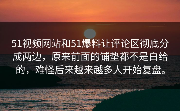 51视频网站和51爆料让评论区彻底分成两边，原来前面的铺垫都不是白给的，难怪后来越来越多人开始复盘。