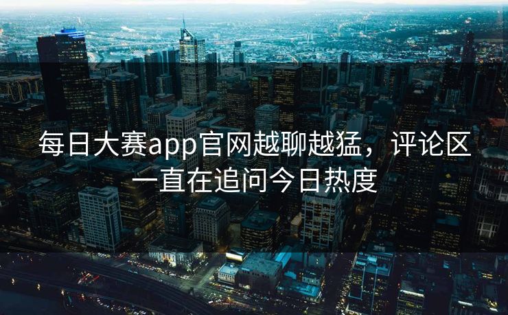 每日大赛app官网越聊越猛，评论区一直在追问今日热度