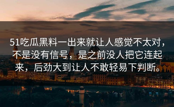 51吃瓜黑料一出来就让人感觉不太对，不是没有信号，是之前没人把它连起来，后劲大到让人不敢轻易下判断。
