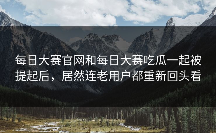 每日大赛官网和每日大赛吃瓜一起被提起后，居然连老用户都重新回头看
