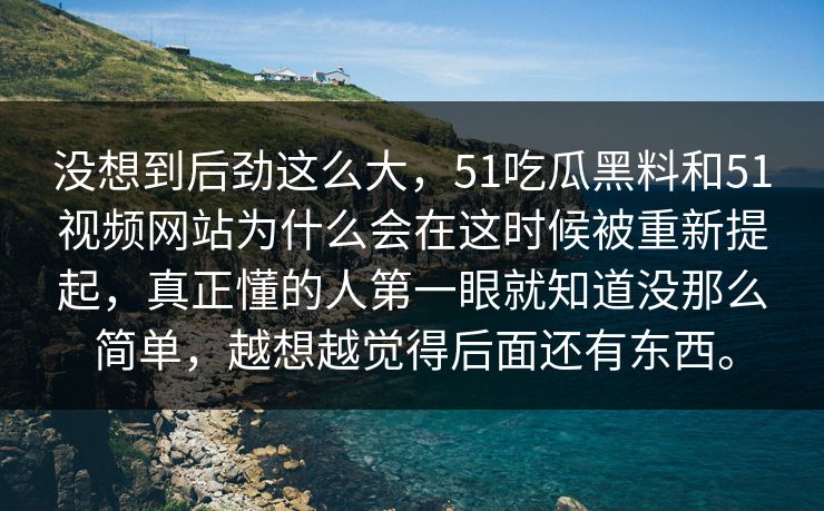 没想到后劲这么大，51吃瓜黑料和51视频网站为什么会在这时候被重新提起，真正懂的人第一眼就知道没那么简单，越想越觉得后面还有东西。