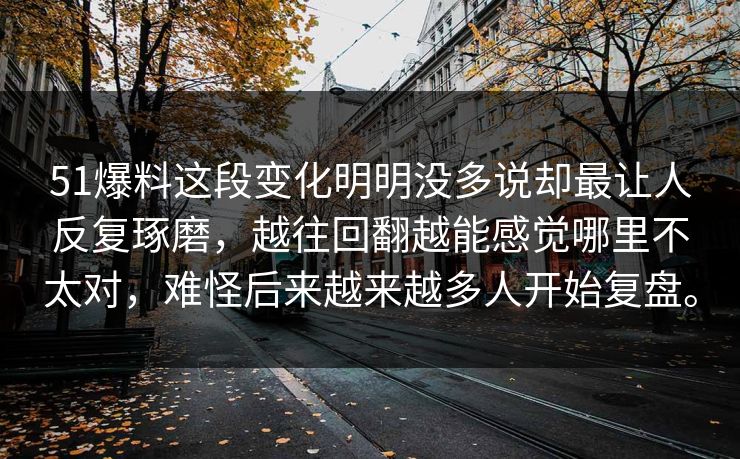 51爆料这段变化明明没多说却最让人反复琢磨，越往回翻越能感觉哪里不太对，难怪后来越来越多人开始复盘。