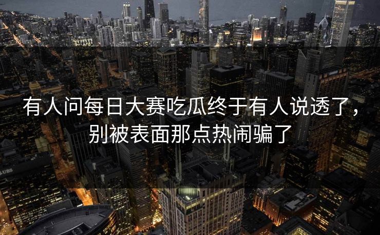 有人问每日大赛吃瓜终于有人说透了，别被表面那点热闹骗了