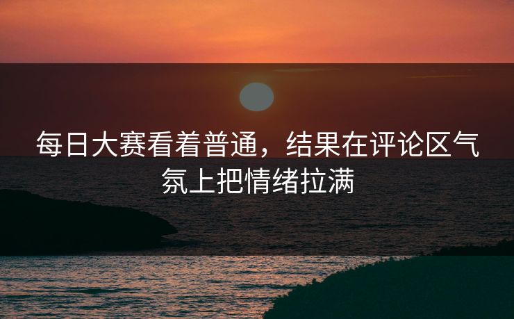 每日大赛看着普通，结果在评论区气氛上把情绪拉满