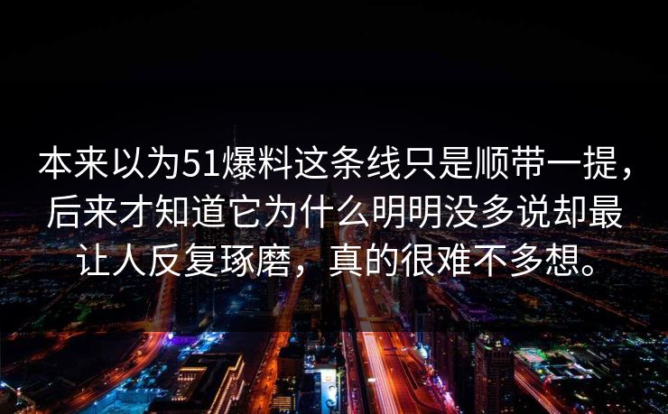 本来以为51爆料这条线只是顺带一提,后来才知道它为什么明明没多说却最让人反复琢磨,真的很难不多想。 本来以为51爆料这条线只是顺带一提,后来才知道它为什么明明没多说却最让人反复琢磨,真的很难不多想。