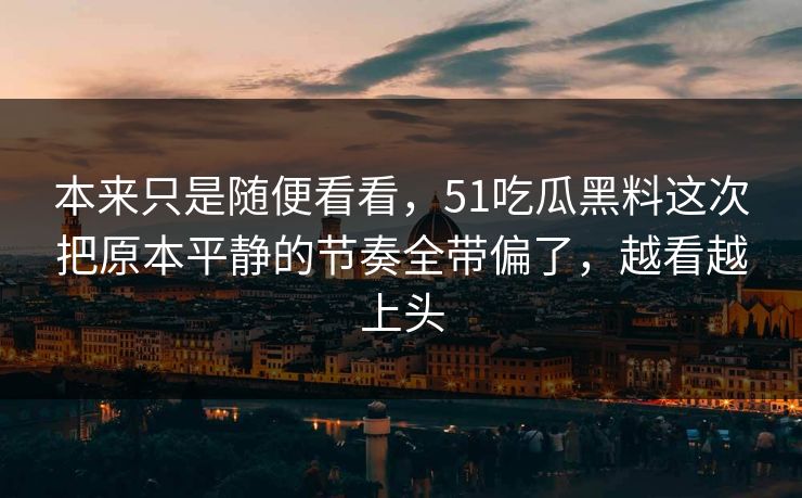 本来只是随便看看,51吃瓜黑料这次把原本平静的节奏全带偏了,越看越上头 本来只是随便看看,51吃瓜黑料这次把原本平静的节奏全带偏了,越看越上头