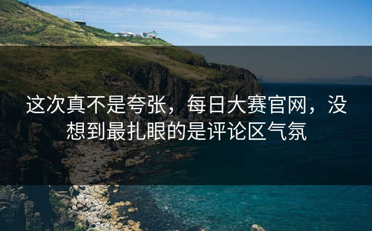 这次真不是夸张,每日大赛官网,没想到最扎眼的是评论区气氛 这次真不是夸张,每日大赛官网,没想到最扎眼的是评论区气氛