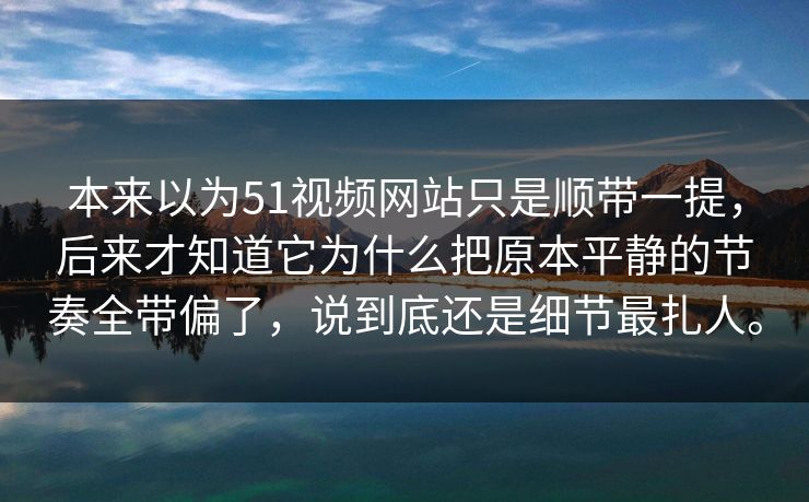 本来以为51视频网站只是顺带一提，后来才知道它为什么把原本平静的节奏全带偏了，说到底还是细节最扎人。