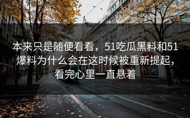 本来只是随便看看，51吃瓜黑料和51爆料为什么会在这时候被重新提起，看完心里一直悬着