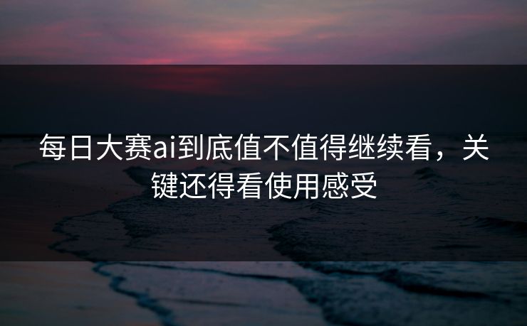 每日大赛ai到底值不值得继续看，关键还得看使用感受