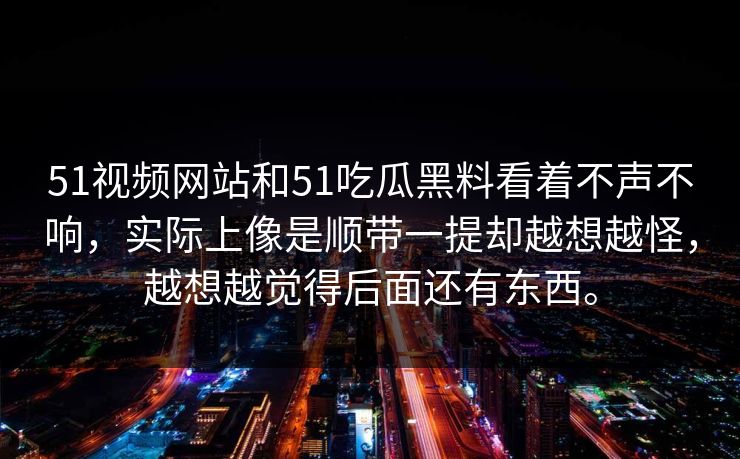 51视频网站和51吃瓜黑料看着不声不响，实际上像是顺带一提却越想越怪，越想越觉得后面还有东西。