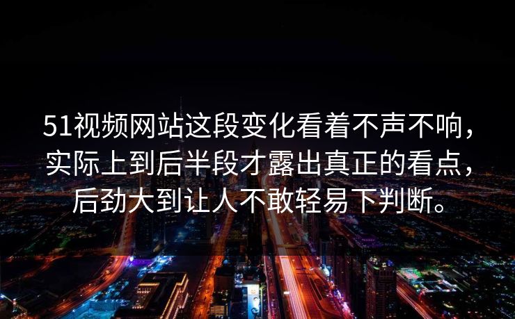 51视频网站这段变化看着不声不响，实际上到后半段才露出真正的看点，后劲大到让人不敢轻易下判断。