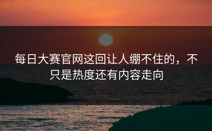 每日大赛官网这回让人绷不住的,不只是热度还有内容走向 每日大赛官网这回让人绷不住的,不只是热度还有内容走向
