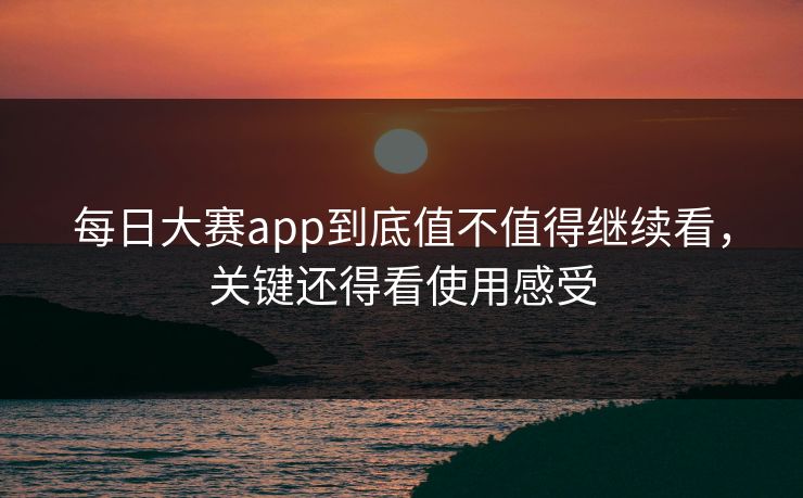 每日大赛app到底值不值得继续看,关键还得看使用感受 每日大赛app到底值不值得继续看,关键还得看使用感受
