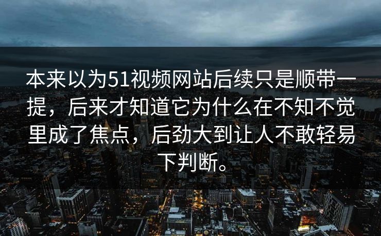 本来以为51视频网站后续只是顺带一提，后来才知道它为什么在不知不觉里成了焦点，后劲大到让人不敢轻易下判断。